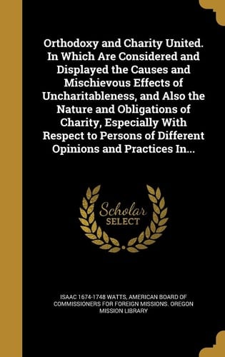 Orthodoxy and Charity United. In Which Are Considered and Displayed the Causes and Mischievous Effects of Uncharitableness, and Also the Nature and Obligations of Charity, Especially With Respect to Persons of Different Opinions and Practices In...