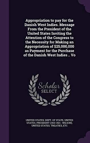 Appropriation to Pay for the Danish West Indies. Message from the President of the United States Inviting the Attention of the Congress to the Necessity for Making an Appropriation of $25,000,000 As Payment for the Purchase of the Danish West Indies . . Vo
