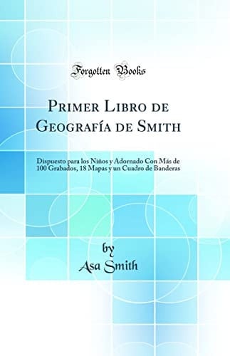Primer Libro de Geografía de Smith Dispuesto Para Los Niños Y Adornado Con Más de 100 Grabados, 18 Mapas Y Un Cuadro de Banderas (Classic Reprint)