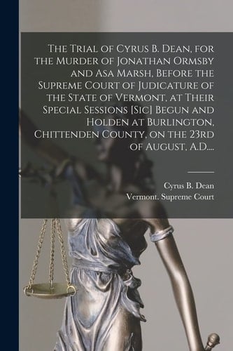The Trial of Cyrus B. Dean, for the Murder of Jonathan Ormsby and Asa Marsh, Before the Supreme Court of Judicature of the State of Vermont, at Their Special Sessions [sic] Begun and Holden at Burlington, Chittenden County, on the 23rd of August, A. D... .