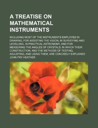 A treatise on mathematical instruments; including most of the instruments employed in drawing, for assisting the vision, in surveying and levelling, ... in which their construction, and the meth