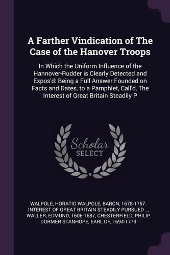 A Farther Vindication of The Case of the Hanover Troops In Which the Uniform Influence of the Hannover-Rudder is Clearly Detected and Expos'd: Being a Full Answer Founded on Facts and Dates, to a Pamphlet, Call'd, The Interest of Great Britain Steadily P
