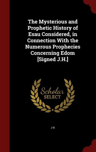 The Mysterious and Prophetic History of Esau Considered, in Connection With the Numerous Prophecies Concerning Edom [Signed J.H.]