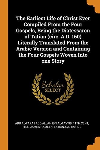 The Earliest Life of Christ Ever Compiled from the Four Gospels, Being the Diatessaron of Tatian (Circ. A.D. 160) Literally Translated from the Arabic Version and Containing the Four Gospels Woven Into One Story