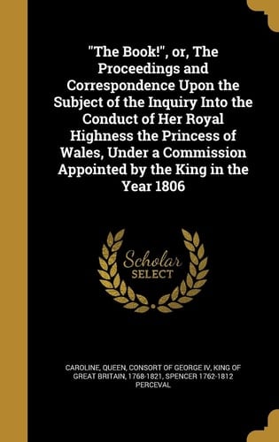 The Book!, Or, The Proceedings and Correspondence Upon the Subject of the Inquiry Into the Conduct of Her Royal Highness the Princess of Wales, Under a Commission Appointed by the King in the Year 1806