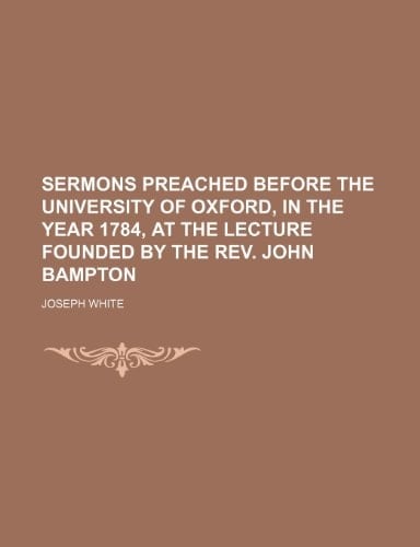 Sermons Preached Before the University of Oxford, in the Year 1784, at the Lecture Founded by the REV. John Bampton
