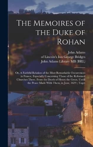 The Memoires of the Duke of Rohan Or, A Faithful Relation of the Most Remarkable Occurrences in France, Especially Concerning Those of the Reformed Churches There. From the Death of Henry the Great, Untill the Peace Made With Them, in June, 1629; Toget