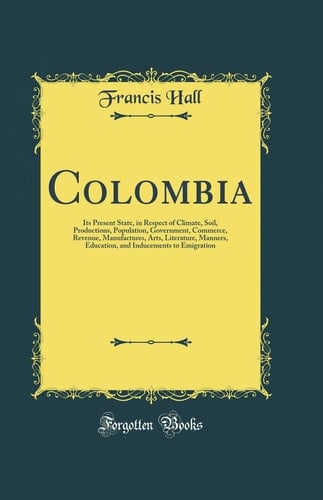 Colombia: Its Present State, in Respect of Climate, Soil, Productions, Population, Government, Commerce, Revenue, Manufactures, Arts, Literature, Manners, Education, and Inducements to Emigration (Cla