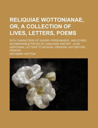 Reliquiae Wottonianae, Or, a Collection of Lives, Letters, Poems; With Characters of Sundry Personages and Other Incomparable Pieces of Language and a
