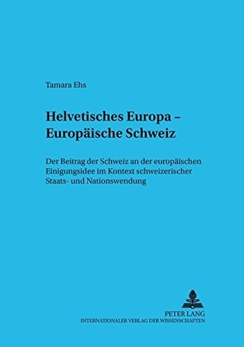 Helvetisches Europa - europäische Schweiz der Beitrag der Schweiz an der europäischen Einigungsidee im Kontext schweizerischer Staats- und Nationswerdung