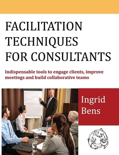 Facilitation Techniques for Consultants Indispensable Tools to Engage Clients, Improve Meetings and Build Collaborative Teams