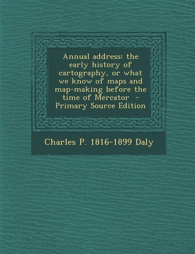 Annual Address The Early History of Cartography, Or What We Know of Maps and Map-Making Before the Time of Mercator - Primary Source Edition