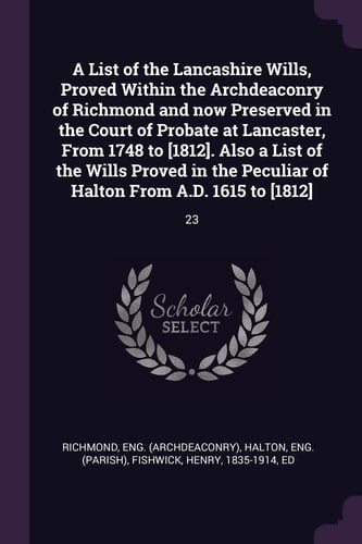 A List of the Lancashire Wills, Proved Within the Archdeaconry of Richmond and Now Preserved in the Court of Probate at Lancaster, From 1748 to [1812]. Also a List of the Wills Proved in the Peculiar of Halton From A.D. 1615 to [1812] 23