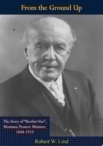 From the Ground Up The Story of "Brother Van", Montana Pioneer Minister, 1848-1919