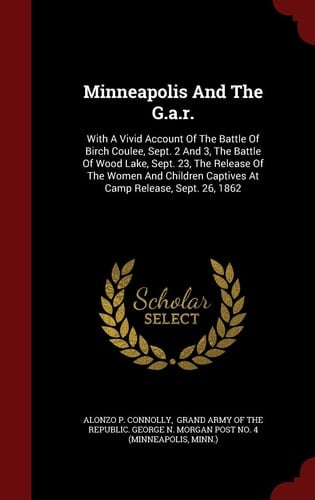 Minneapolis and the G. A. R. With a Vivid Account of the Battle of Birch Coulee, Sept. 2 and 3, the Battle of Wood Lake, Sept. 23, the Release of the Women and Children Captives at Camp Release, Sept. 26 1862