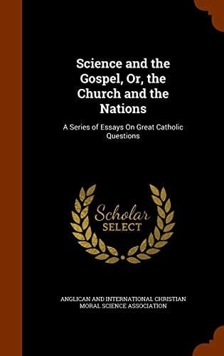 Science and the Gospel, Or, the Church and the Nations A Series of Essays On Great Catholic Questions