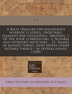 A Rich treasure the knowledge whereof is useful, profitable, pleasant and delightful: treating, 1. Of the four complexions, 2. Notable and approved ... notable things / by several hands. (1698)