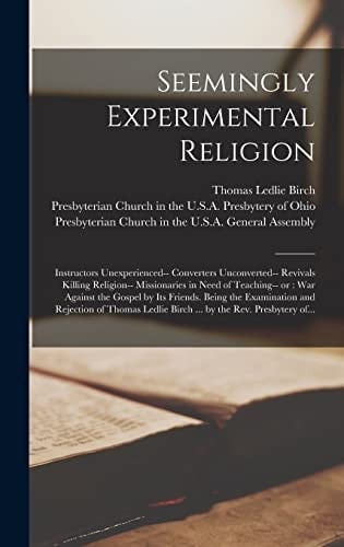 Seemingly Experimental Religion Instructors Unexperienced-- Converters Unconverted-- Revivals Killing Religion-- Missionaries in Need of Teaching-- Or: War Against the Gospel by Its Friends. Being the Examination and Rejection of Thomas Ledlie Birch...