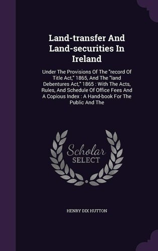 Land-transfer And Land-securities In Ireland Under The Provisions Of The "record Of Title Act," 1865, And The "land Debentures Act," 1865: With The Acts, Rules, And Schedule Of Office Fees And A Copious Index: A Hand-book For The Public And The