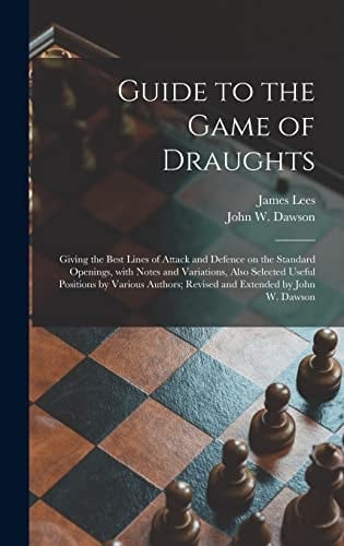 Guide to the Game of Draughts Giving the Best Lines of Attack and Defence on the Standard Openings, With Notes and Variations, Also Selected Useful Positions by Various Authors; Revised and Extended by John W. Dawson