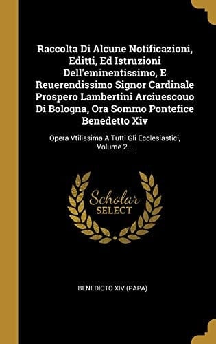 Raccolta Di Alcune Notificazioni, Editti, Ed Istruzioni Dell'eminentissimo, E Reuerendissimo Signor Cardinale Prospero Lambertini Arciuescouo Di Bologna, Ora Sommo Pontefice Benedetto Xiv Opera Vtilissima A Tutti Gli Ecclesiastici, Volume 2...