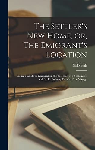 The Settler's New Home, Or, The Emigrant's Location [microform] Being a Guide to Emigrants in the Selection of a Settlement, and the Preliminary Details of the Voyage
