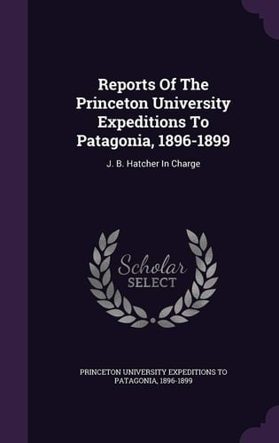Reports of the Princeton University Expeditions to Patagonia, 1896-1899 J. B. Hatcher in Charge