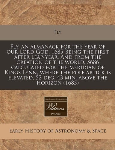 Fly, an almanack for the year of our Lord God. 1685 Being the first after leap-year. And from the creation of the world, 5686 calculated for the ... 52 deg. 43 min. above the horizon (1685)