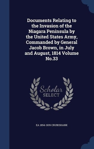 Documents Relating to the Invasion of the Niagara Peninsula by the United States Army, Commanded by General Jacob Brown, in July and August, 1814 Volume No. 33