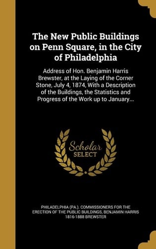 The New Public Buildings on Penn Square, in the City of Philadelphia Address of Hon. Benjamin Harris Brewster, at the Laying of the Corner Stone, July 4, 1874, With a Description of the Buildings, the Statistics and Progress of the Work Up to January...