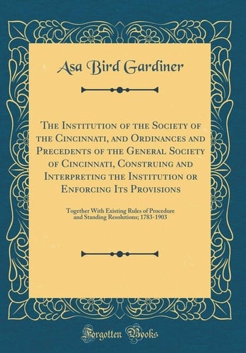 The Institution of the Society of the Cincinnati, and Ordinances and Precedents of the General Society of Cincinnati, Construing and Interpreting the Institution Or Enforcing Its Provisions Together with Existing Rules of Procedure and Standing Resolutio