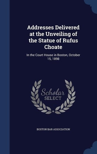 Addresses Delivered at the Unveiling of the Statue of Rufus Choate In the Court House in Boston, October 15, 1898