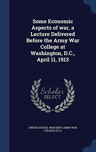 Some Economic Aspects of War, a Lecture Delivered Before the Army War College at Washington, D.C., April 11, 1913