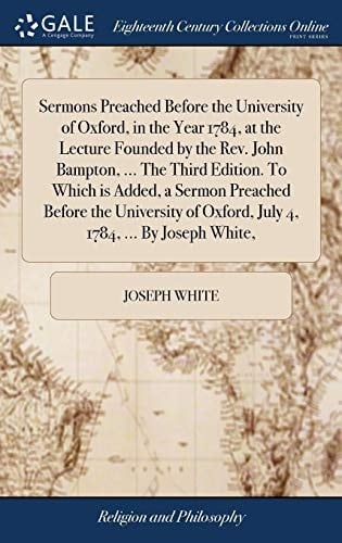 Sermons Preached Before the University of Oxford, in the Year 1784, at the Lecture Founded by the Rev. John Bampton, ... The Third Edition. To Which ... of Oxford, July 4, 1784, ... By Joseph White,