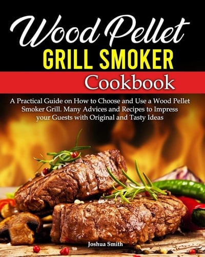 Wood Pellet Grill Smoker Cookbook A Practical Guide on How to Choose and Use a Wood Pellet Smoker Grill. Many Advices and Recipes to Impress Your Guests with Original and Tasty Ideas