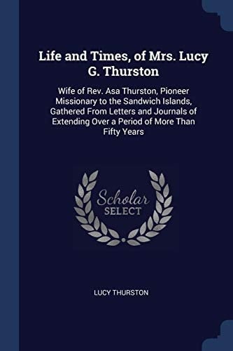 Life and Times, of Mrs. Lucy G. Thurston Wife of Rev. Asa Thurston, Pioneer Missionary to the Sandwich Islands, Gathered From Letters and Journals of Extending Over a Period of More Than Fifty Years