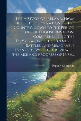 The History of Ireland, From the First Colonization of the Country, Down to the Period of the English Invasion, Comprehending the Topography of the Sc