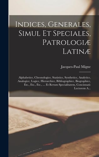 Indices, Generales, Simul Et Speciales, Patrologiæ Latinæ Alphabetice, Chronologice, Statistice, Synthetice, Analytice, Analogice, Logice, Hierarchice, Bibliographice, Biographice, Etc., Etc., Etc., ... Et Rerum Specialitatem, Concinnati: Lectorem A...