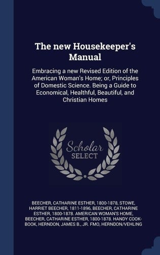 The New Housekeeper's Manual Embracing a New Revised Edition of the American Woman's Home; Or, Principles of Domestic Science. Being a Guide to Economical, Healthful, Beautiful, and Christian Homes