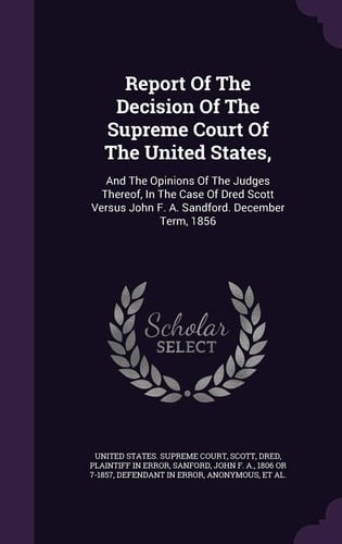 Report Of The Decision Of The Supreme Court Of The United States, And The Opinions Of The Judges Thereof, In The Case Of Dred Scott Versus John F. A. Sandford. December Term, 1856