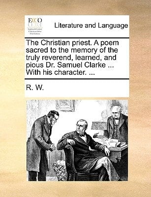The Christian priest. A poem sacred to the memory of the truly reverend, learned, and pious Dr. Samuel Clarke ... With his character. ...