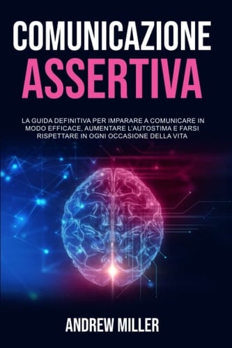 Comunicazione Assertiva: La Guida Definitiva per Imparare a Comunicare in Modo Efficace, Aumentare l’Autostima e Farsi Rispettare in Ogni Occasione della Vita (Italian Edition)