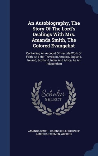 An Autobiography, The Story Of The Lord's Dealings With Mrs. Amanda Smith, The Colored Evangelist Containing An Account Of Her Life Work Of Faith, And Her Travels In America, England, Ireland, Scotland, India, And Africa, As An Independent
