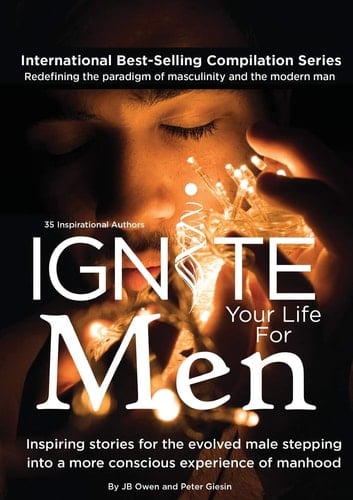 Ignite Your Life for Men Thirty-five Outstanding Stories by Men who are Supporting Other Men to Become the Powerfully- Enlightened, Courageously-awakened, Conscious Role Models They Were Born to be