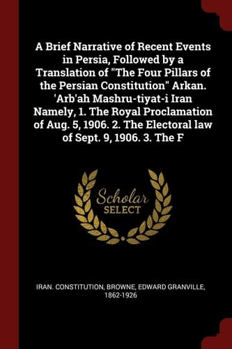 A Brief Narrative of Recent Events in Persia, Followed by a Translation of The Four Pillars of the Persian Constitution Arkan. 'Arb'ah Mashru-tiyat-i Iran Namely, 1. The Royal Proclamation of Aug. 5, 1906. 2. The Electoral Law of Sept. 9, 1906. 3. The F