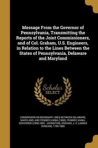Message from the Governor of Pennsylvania, Transmitting the Reports of the Joint Commissioners, and of Col. Graham, U. S. Engineers, in Relation to the Lines Between the States of Pennsylvania, Delaware and Maryland