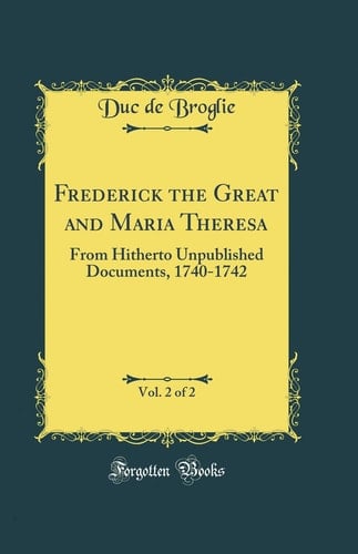 Frederick the Great and Maria Theresa, Vol. 2 Of 2 From Hitherto Unpublished Documents, 1740-1742 (Classic Reprint)