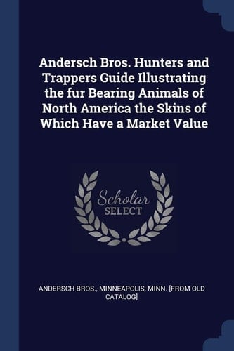 Andersch Bros. Hunters and Trappers Guide Illustrating the Fur Bearing Animals of North America the Skins of Which Have a Market Value