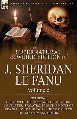 The Collected Supernatural and Weird Fiction of J Sheridan Le Fanu Volume 5-Including One Novel, 'the Rose and the Key,' One Novelette, 'Spalatro, F