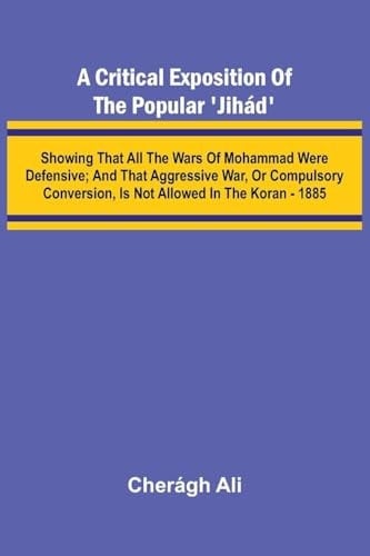 A Critical Exposition of the Popular 'Jih D'; Showing that All the Wars of Mohammad Were Defensive; and that Aggressive War, Or Compulsory Conversion, is Not Allowed in The Koran - 1885